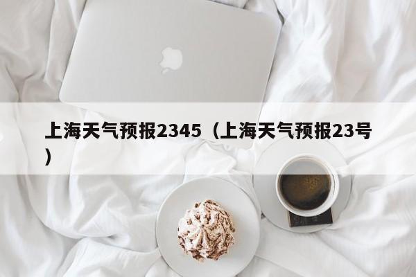 上海天气预报2345（上海天气预报23号）